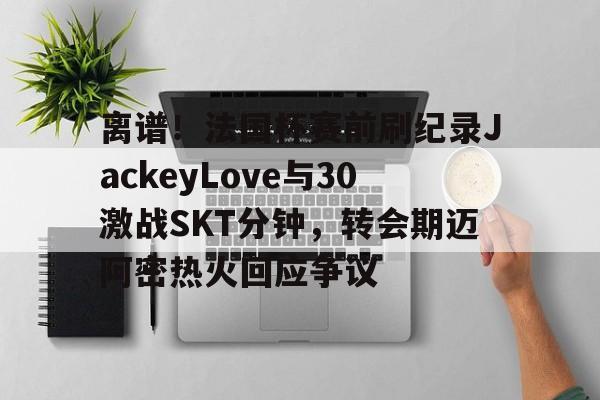 九游体育官方网站-包含离谱！法国杯赛前刷纪录JackeyLove与30激战SKT分钟，转会期迈阿密热火回应争议的词条
