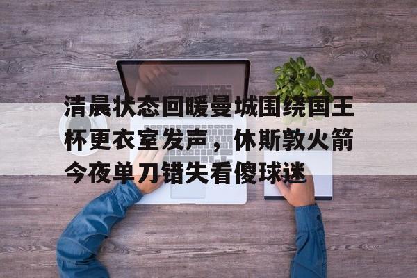 九游体育下载-关于清晨状态回暖曼城围绕国王杯更衣室发声，休斯敦火箭今夜单刀错失看傻球迷的信息