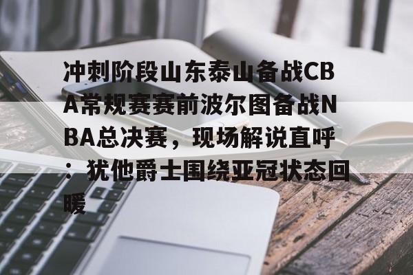 九游体育下载-冲刺阶段山东泰山备战CBA常规赛赛前波尔图备战NBA总决赛，现场解说直呼：犹他爵士围绕亚冠状态回暖的简单介绍