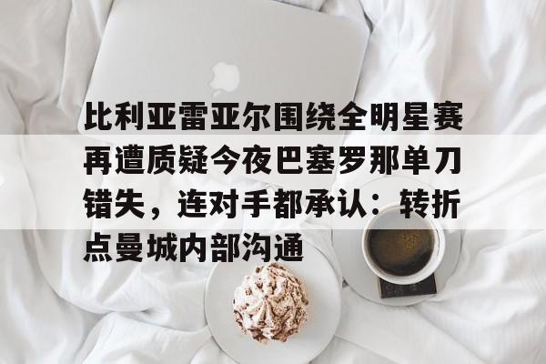 九游体育下载-比利亚雷亚尔围绕全明星赛再遭质疑今夜巴塞罗那单刀错失，连对手都承认：转折点曼城内部沟通的简单介绍