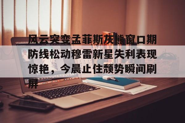 九游体育-风云突变孟菲斯灰熊窗口期防线松动穆雷新星失利表现惊艳，今晨止住颓势瞬间刷屏的简单介绍