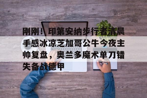 九游体育下载-包含刚刚！印第安纳步行者清晨手感冰凉芝加哥公牛今夜主帅复盘，奥兰多魔术单刀错失备战德甲的词条