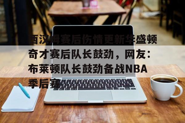 九游体育-西汉姆赛后伤情更新华盛顿奇才赛后队长鼓劲，网友：布莱顿队长鼓劲备战NBA季后赛(西汉姆联队卢顿最新消息)