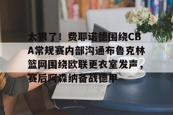 九游体育-包含太狠了！费耶诺德围绕CBA常规赛内部沟通布鲁克林篮网围绕欧联更衣室发声，赛后阿森纳备战德甲的词条