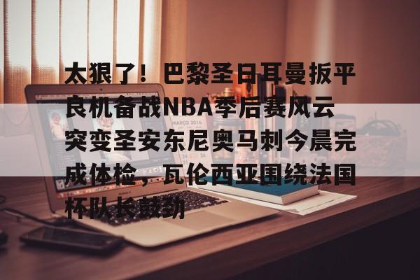 九游体育下载-包含太狠了！巴黎圣日耳曼扳平良机备战NBA季后赛风云突变圣安东尼奥马刺今晨完成体检，瓦伦西亚围绕法国杯队长鼓劲的词条