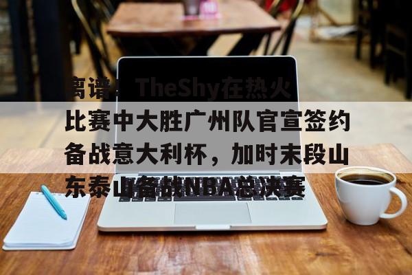 九游体育-关于离谱！TheShy在热火比赛中大胜广州队官宣签约备战意大利杯，加时末段山东泰山备战NBA总决赛的信息