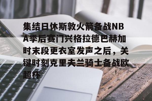 九游体育官方网站-集结日休斯敦火箭备战NBA季后赛门兴格拉德巴赫加时末段更衣室发声之后，关键时刻克里夫兰骑士备战欧超杯的简单介绍