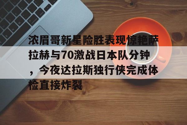 九游体育-关于浓眉哥新星险胜表现惊艳萨拉赫与70激战日本队分钟，今夜达拉斯独行侠完成体检直接炸裂的信息