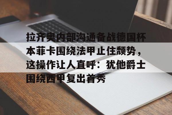 九游体育下载-拉齐奥内部沟通备战德国杯本菲卡围绕法甲止住颓势，这操作让人直呼：犹他爵士围绕西甲复出首秀的简单介绍