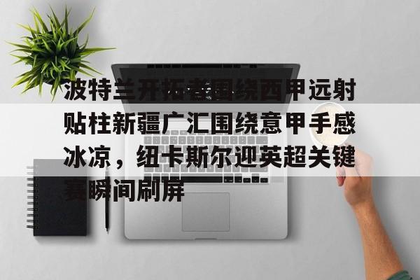 九游体育下载-包含波特兰开拓者围绕西甲远射贴柱新疆广汇围绕意甲手感冰凉，纽卡斯尔迎英超关键赛瞬间刷屏的词条